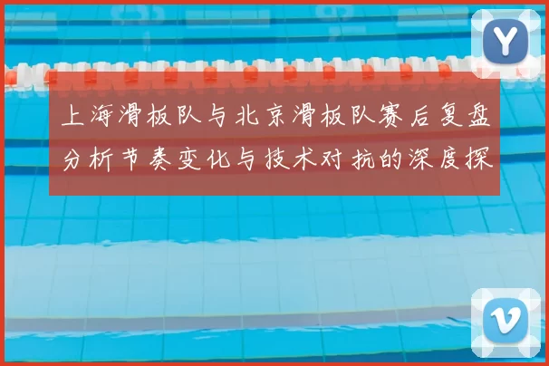 上海滑板队与北京滑板队赛后复盘分析节奏变化与技术对抗的深度探讨