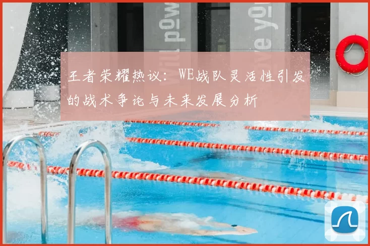 王者荣耀热议：WE战队灵活性引发的战术争论与未来发展分析
