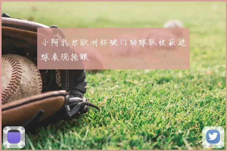 小阿扎尔欧洲杯破门助球队收获进球表现抢眼