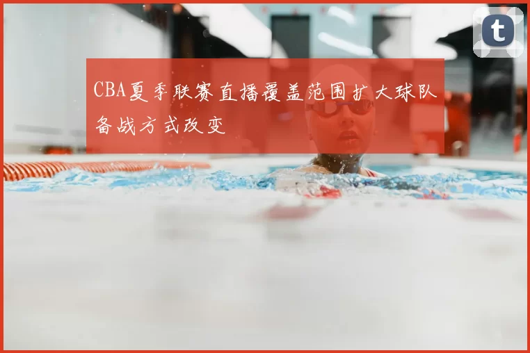 CBA夏季联赛直播覆盖范围扩大球队备战方式改变