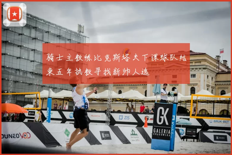 骑士主教练比克斯塔夫下课球队结束五年执教寻找新帅人选