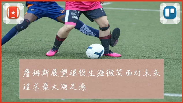 詹姆斯展望退役生涯微笑面对未来追求最大满足感