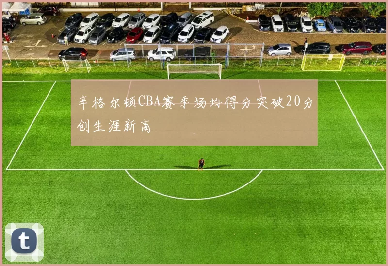 辛格尔顿CBA赛季场均得分突破20分创生涯新高