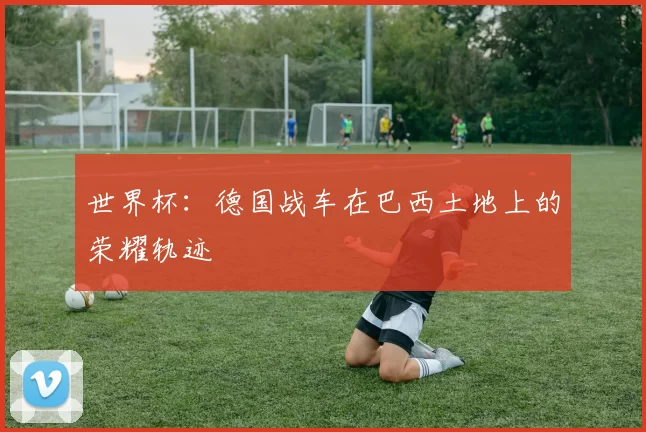世界杯:德国战车在巴西土地上的荣耀轨迹