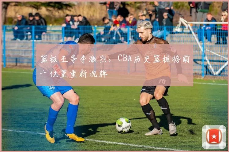 篮板王争夺激烈,CBA历史篮板榜前十位置重新洗牌