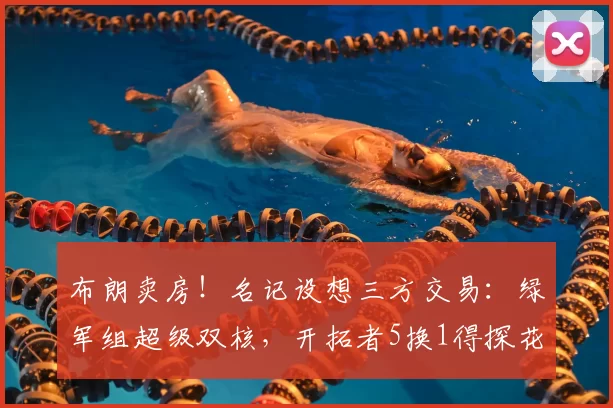 布朗卖房!名记设想三方交易:绿军组超级双核,开拓者5换1得探花