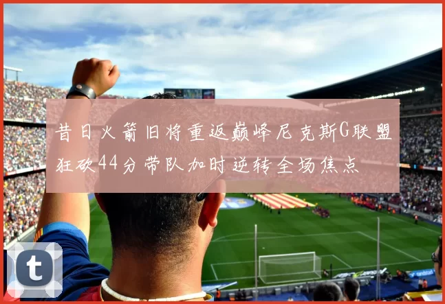 昔日火箭旧将重返巅峰尼克斯G联盟狂砍44分带队加时逆转全场焦点
