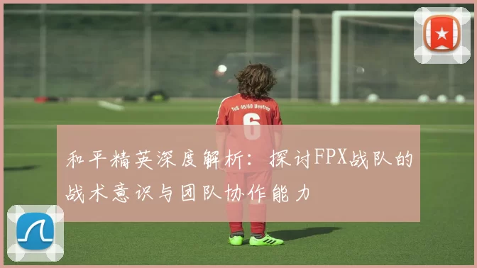 和平精英深度解析:探讨FPX战队的战术意识与团队协作能力