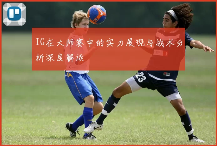 IG在大师赛中的实力展现与战术分析深度解读