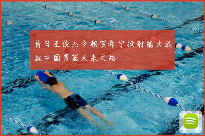 昔日王俊杰今朝贺希宁投射能力成就中国男篮未来之路