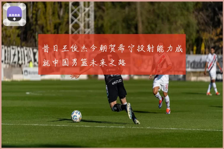 昔日王俊杰今朝贺希宁投射能力成就中国男篮未来之路