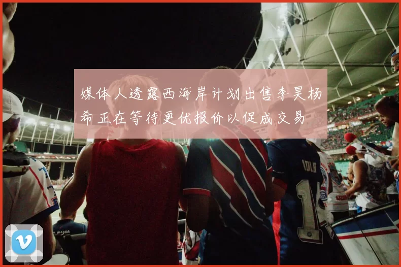 媒体人透露西海岸计划出售李昊杨希正在等待更优报价以促成交易