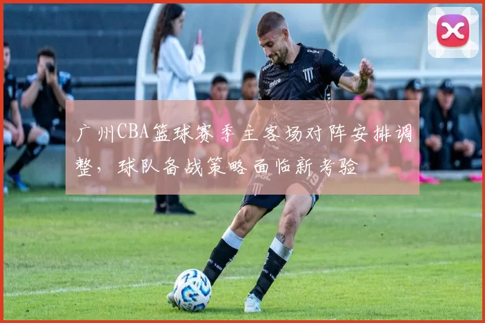 广州CBA篮球赛季主客场对阵安排调整,球队备战策略面临新考验