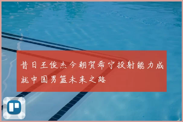 昔日王俊杰今朝贺希宁投射能力成就中国男篮未来之路