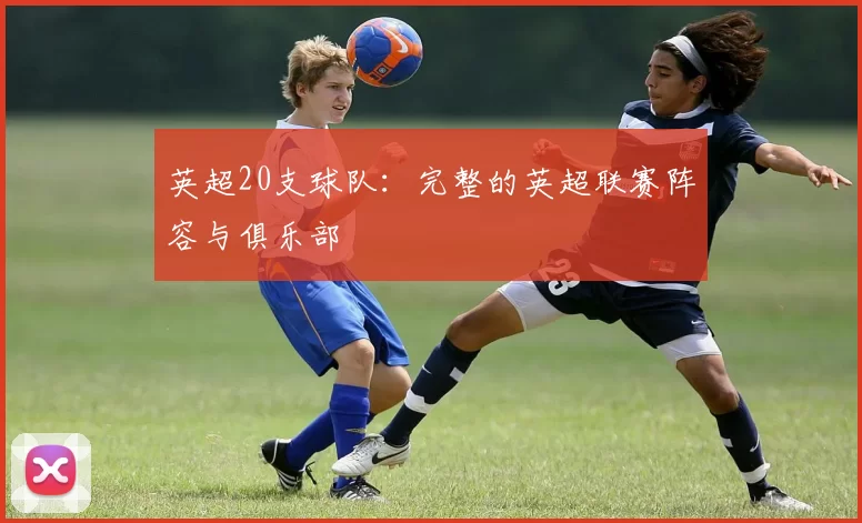 英超20支球队:完整的英超联赛阵容与俱乐部