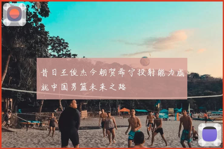 昔日王俊杰今朝贺希宁投射能力成就中国男篮未来之路