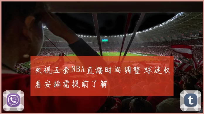 央视五套NBA直播时间调整 球迷收看安排需提前了解