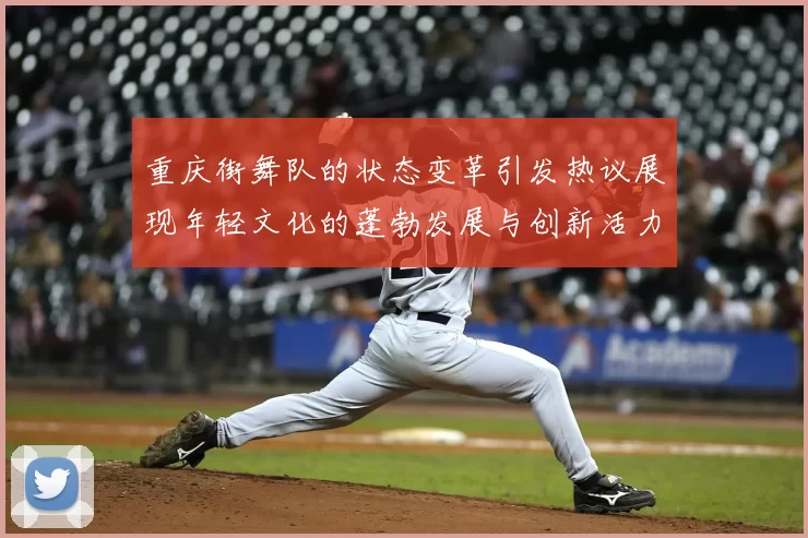 重庆街舞队的状态变革引发热议展现年轻文化的蓬勃发展与创新活力