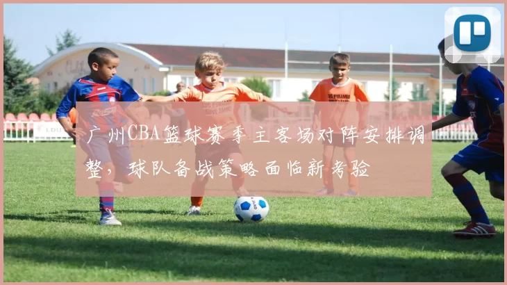 广州CBA篮球赛季主客场对阵安排调整,球队备战策略面临新考验