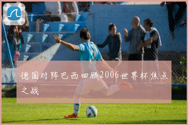 德国对阵巴西回顾2006世界杯焦点之战
