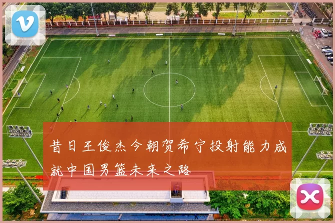 昔日王俊杰今朝贺希宁投射能力成就中国男篮未来之路