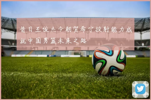 昔日王俊杰今朝贺希宁投射能力成就中国男篮未来之路