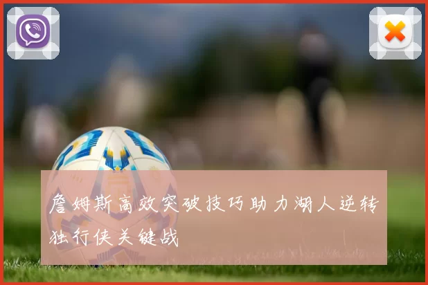 詹姆斯高效突破技巧助力湖人逆转独行侠关键战