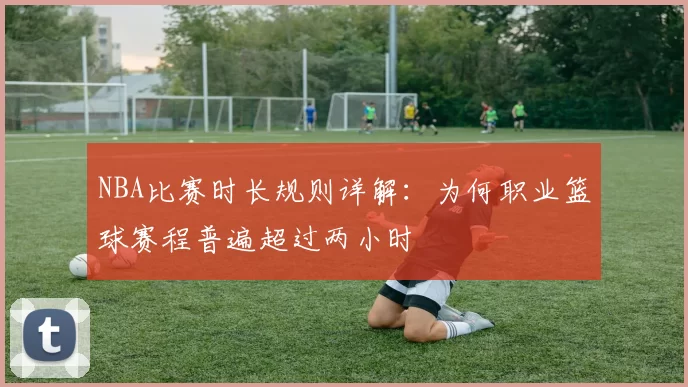 NBA比赛时长规则详解：为何职业篮球赛程普遍超过两小时
