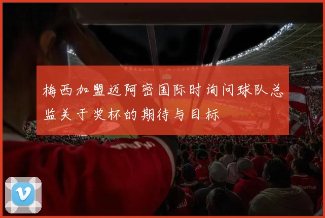 梅西加盟迈阿密国际时询问球队总监关于奖杯的期待与目标
