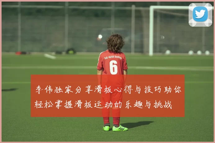 李伟独家分享滑板心得与技巧助你轻松掌握滑板运动的乐趣与挑战