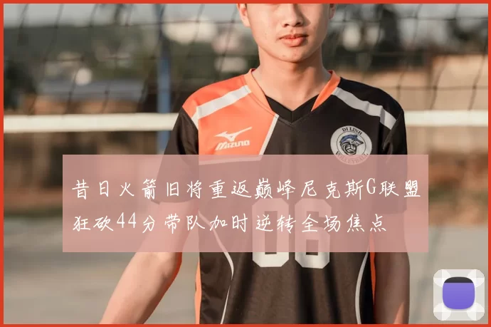 昔日火箭旧将重返巅峰尼克斯G联盟狂砍44分带队加时逆转全场焦点