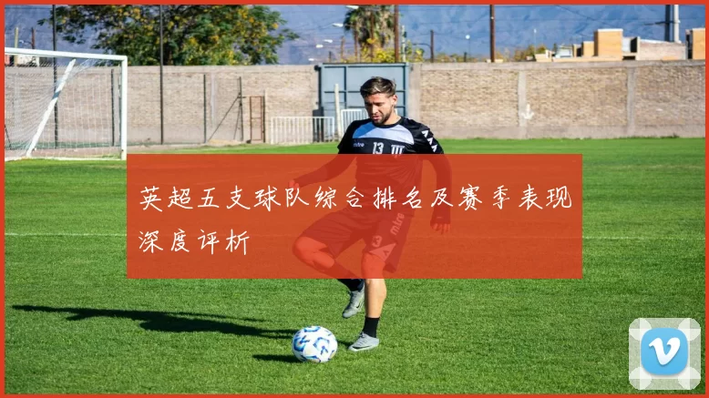 英超五支球队综合排名及赛季表现深度评析