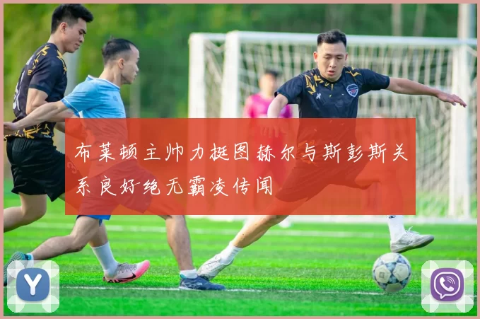 布莱顿主帅力挺图赫尔与斯彭斯关系良好绝无霸凌传闻