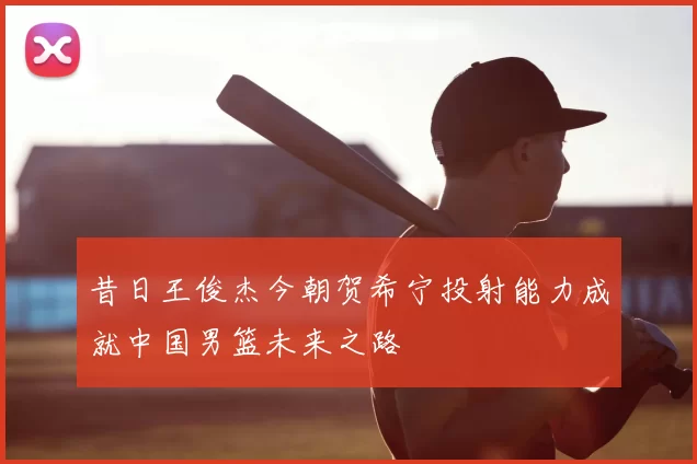 昔日王俊杰今朝贺希宁投射能力成就中国男篮未来之路