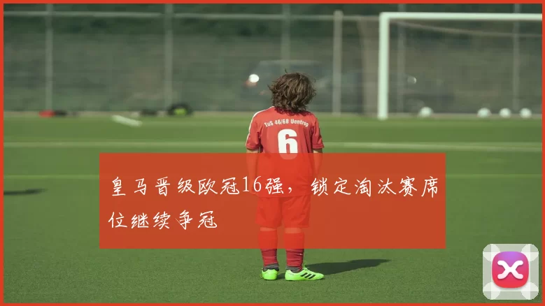 皇马晋级欧冠16强,锁定淘汰赛席位继续争冠