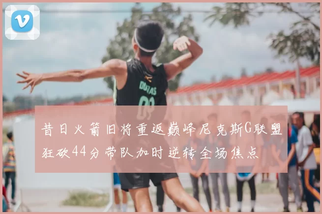 昔日火箭旧将重返巅峰尼克斯G联盟狂砍44分带队加时逆转全场焦点