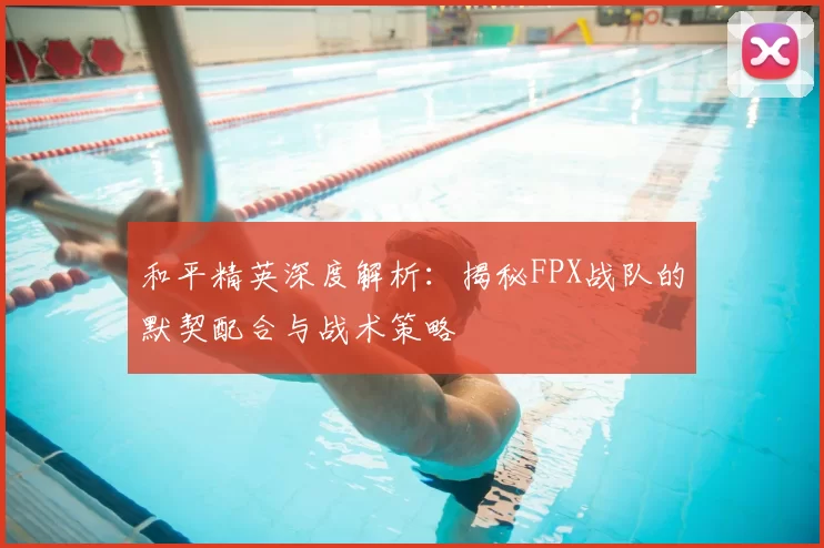 和平精英深度解析:揭秘FPX战队的默契配合与战术策略
