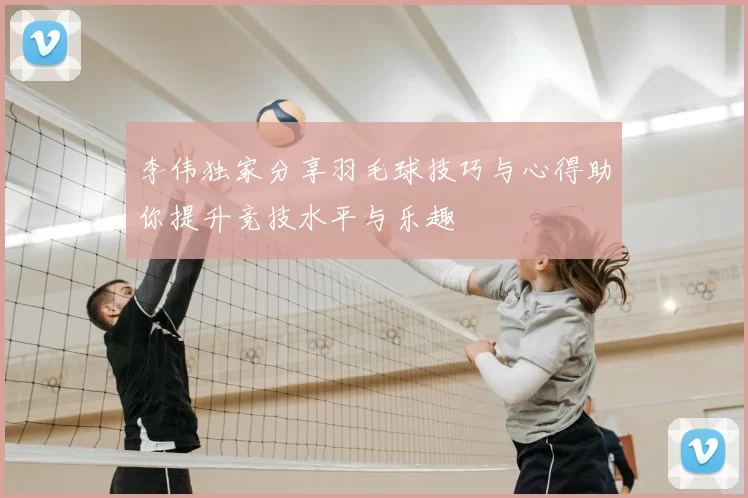 李伟独家分享羽毛球技巧与心得助你提升竞技水平与乐趣