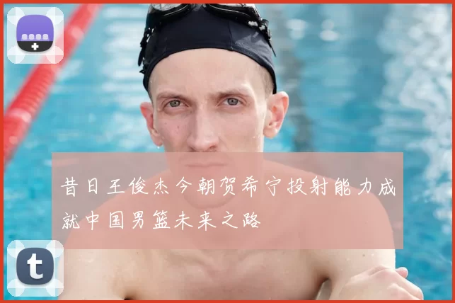 昔日王俊杰今朝贺希宁投射能力成就中国男篮未来之路