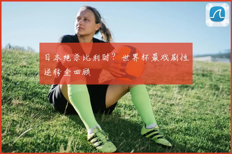 日本绝杀比利时?世界杯最戏剧性逆转全回顾