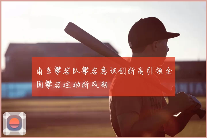 南京攀岩队攀岩意识创新高引领全国攀岩运动新风潮