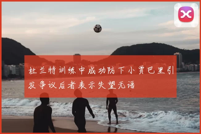 杜兰特训练中成功防下小贾巴里引发争议后者表示失望无语