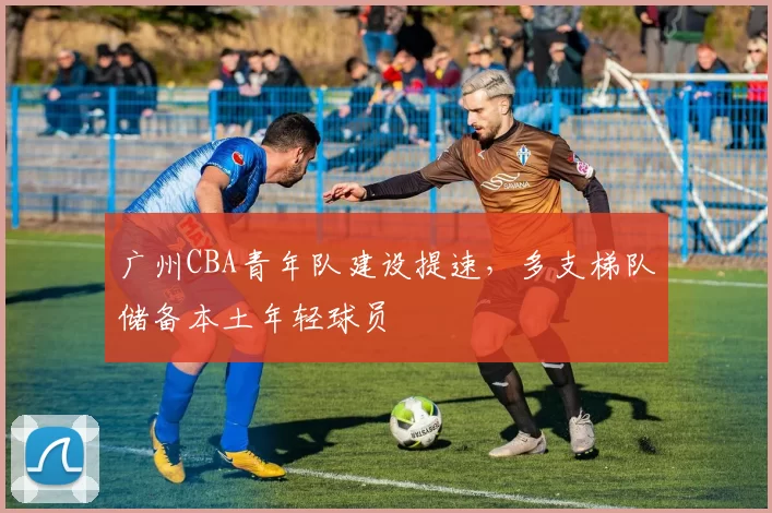 广州CBA青年队建设提速,多支梯队储备本土年轻球员