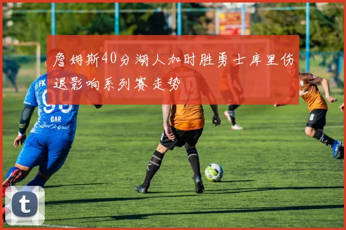 詹姆斯40分湖人加时胜勇士库里伤退影响系列赛走势