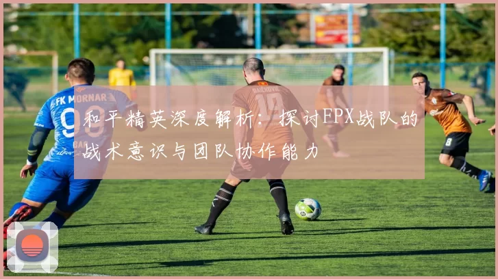 和平精英深度解析:探讨FPX战队的战术意识与团队协作能力