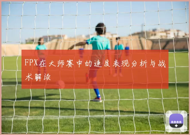 FPX在大师赛中的速度表现分析与战术解读