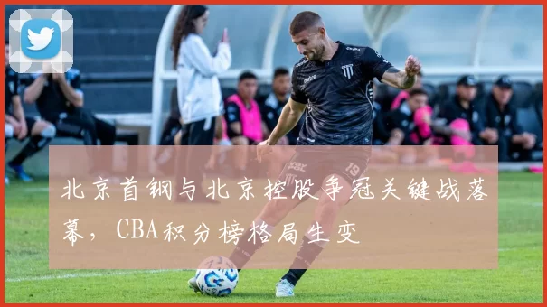 北京首钢与北京控股争冠关键战落幕,CBA积分榜格局生变