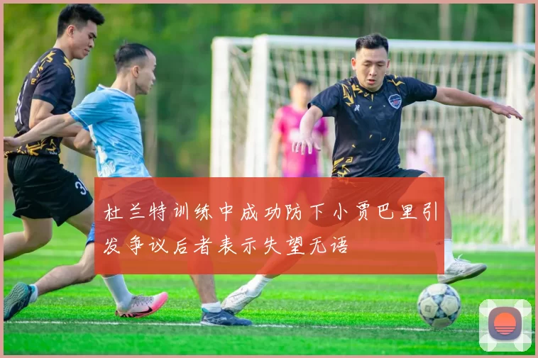 杜兰特训练中成功防下小贾巴里引发争议后者表示失望无语