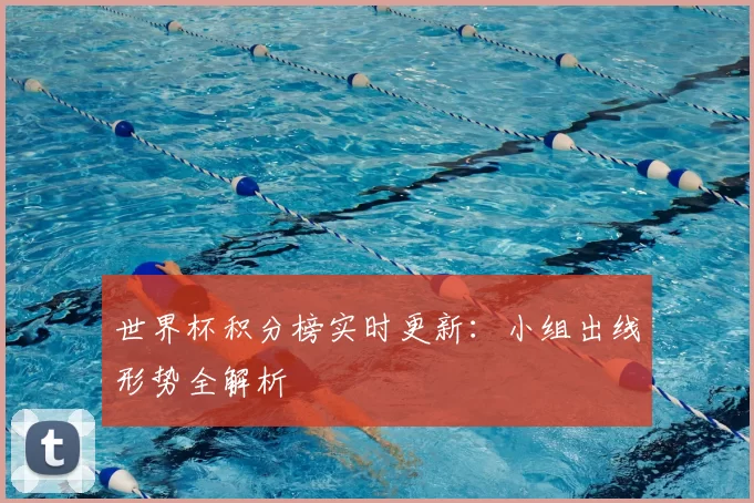 世界杯积分榜实时更新:小组出线形势全解析