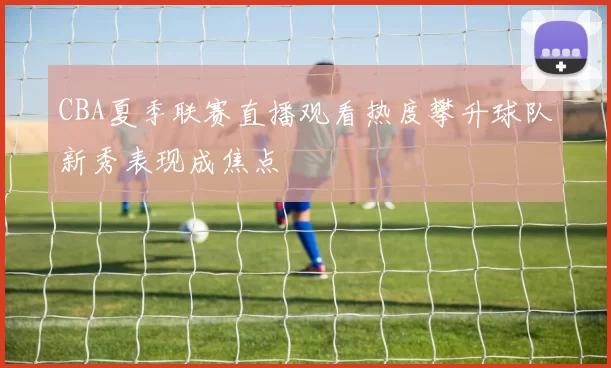 CBA夏季联赛直播观看热度攀升球队新秀表现成焦点